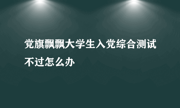 党旗飘飘大学生入党综合测试不过怎么办