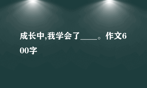 成长中,我学会了____。作文600字