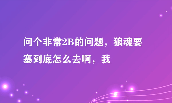 问个非常2B的问题，狼魂要塞到底怎么去啊，我