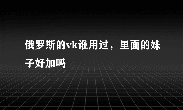 俄罗斯的vk谁用过，里面的妹子好加吗