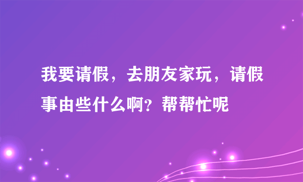 我要请假，去朋友家玩，请假事由些什么啊？帮帮忙呢