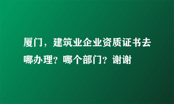 厦门，建筑业企业资质证书去哪办理？哪个部门？谢谢