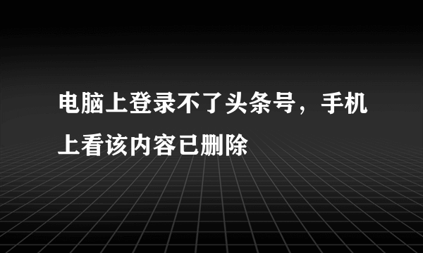 电脑上登录不了头条号，手机上看该内容已删除