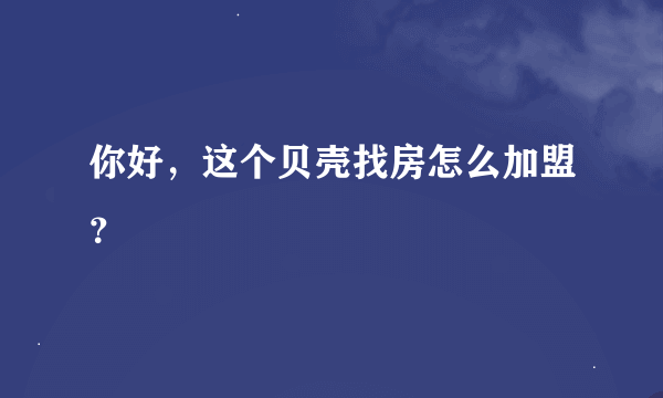 你好，这个贝壳找房怎么加盟？