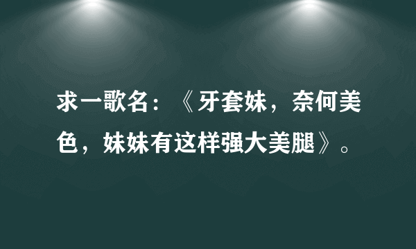 求一歌名：《牙套妹，奈何美色，妹妹有这样强大美腿》。