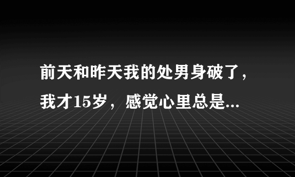 前天和昨天我的处男身破了，我才15岁，感觉心里总是有点什么东西放不下。这是为啥？