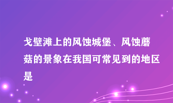 戈壁滩上的风蚀城堡、风蚀蘑菇的景象在我国可常见到的地区是