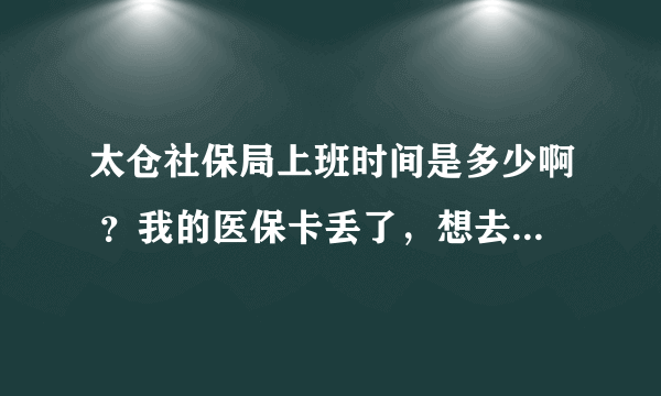 太仓社保局上班时间是多少啊 ？我的医保卡丢了，想去补办，但是上班又没时间去，谁能告诉我？