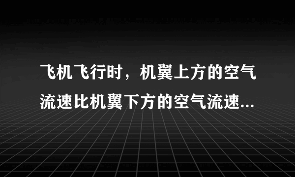 飞机飞行时，机翼上方的空气流速比机翼下方的空气流速______一些，于是机翼上方所受空气的压强______于下