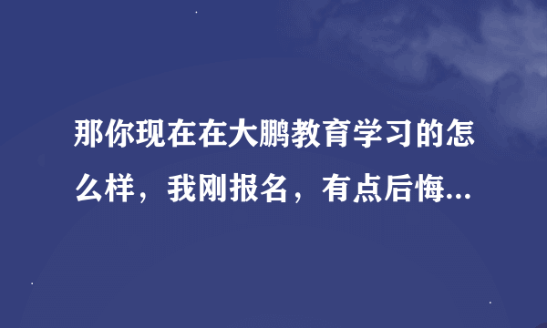 那你现在在大鹏教育学习的怎么样，我刚报名，有点后悔，想问一下别人