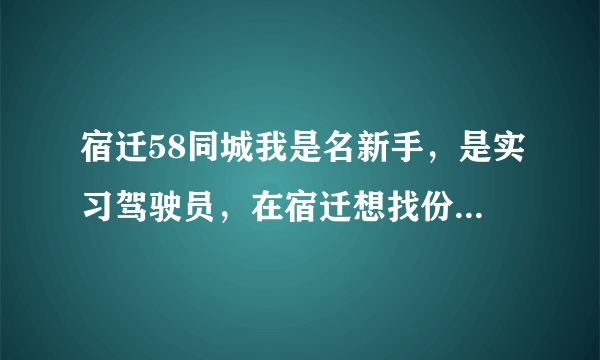 宿迁58同城我是名新手，是实习驾驶员，在宿迁想找份工作，不想在到上海去了？有没有？