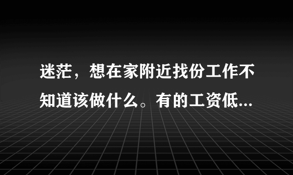 迷茫，想在家附近找份工作不知道该做什么。有的工资低不干，有的太累不干，有的没前途不干，有的对身体不