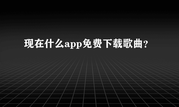 现在什么app免费下载歌曲？