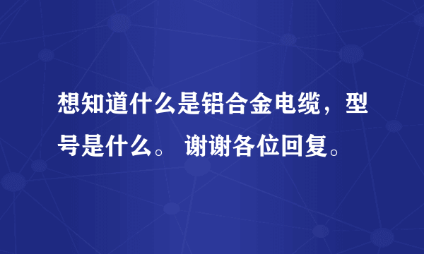 想知道什么是铝合金电缆，型号是什么。 谢谢各位回复。