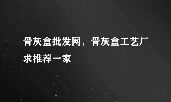 骨灰盒批发网，骨灰盒工艺厂求推荐一家