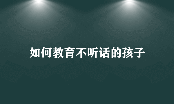 如何教育不听话的孩子