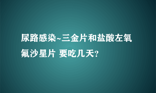 尿路感染~三金片和盐酸左氧氟沙星片 要吃几天？