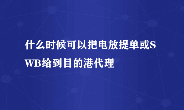 什么时候可以把电放提单或SWB给到目的港代理