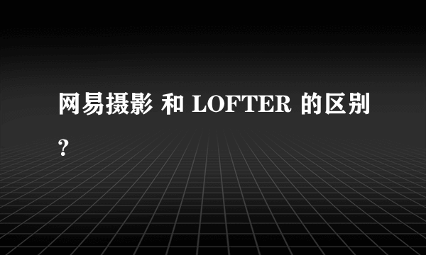 网易摄影 和 LOFTER 的区别？