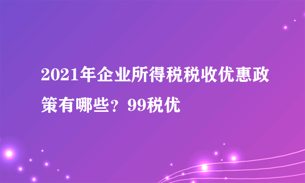 2021年企业所得税税收优惠政策有哪些？99税优