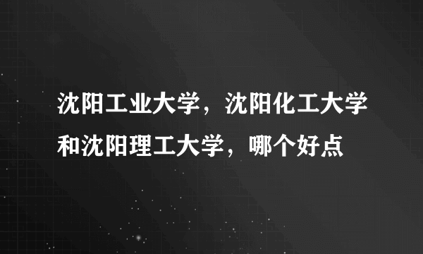 沈阳工业大学，沈阳化工大学和沈阳理工大学，哪个好点