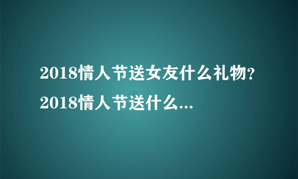 2018情人节送女友什么礼物？2018情人节送什么礼物给女友比较好？