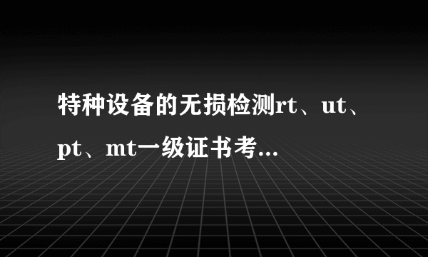 特种设备的无损检测rt、ut、pt、mt一级证书考试难么?