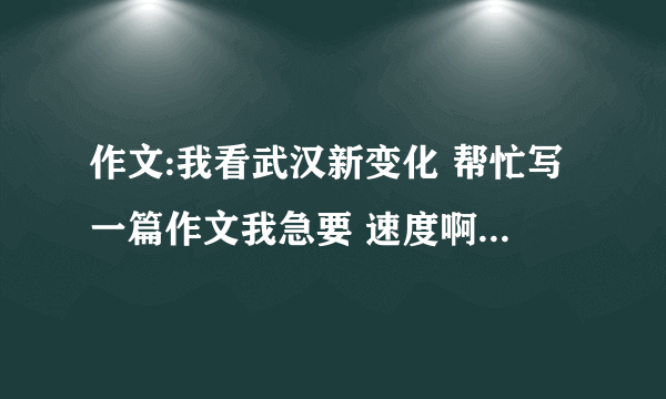 作文:我看武汉新变化 帮忙写一篇作文我急要 速度啊 写的好的话就加分