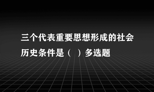 三个代表重要思想形成的社会历史条件是（ ）多选题