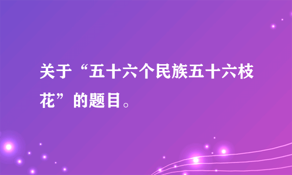 关于“五十六个民族五十六枝花”的题目。