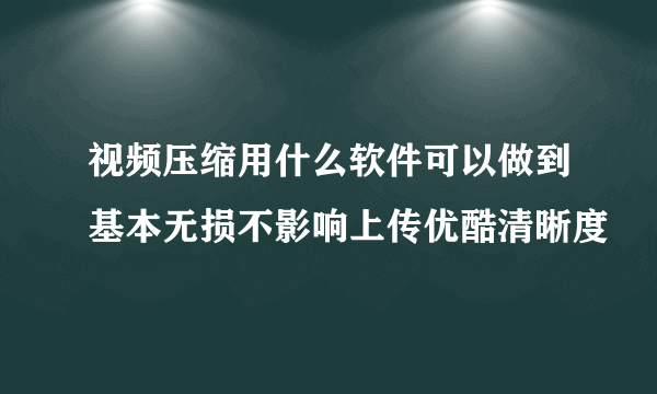 视频压缩用什么软件可以做到基本无损不影响上传优酷清晰度