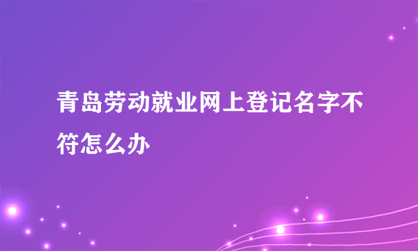 青岛劳动就业网上登记名字不符怎么办