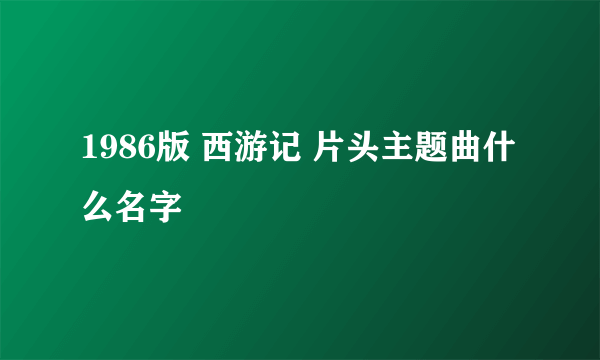 1986版 西游记 片头主题曲什么名字