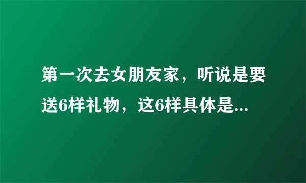 第一次去女朋友家，听说是要送6样礼物，这6样具体是哪6样礼物？