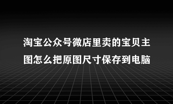 淘宝公众号微店里卖的宝贝主图怎么把原图尺寸保存到电脑