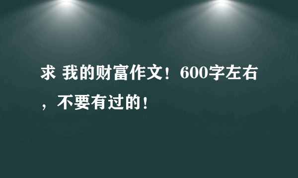 求 我的财富作文！600字左右，不要有过的！