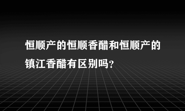 恒顺产的恒顺香醋和恒顺产的镇江香醋有区别吗？