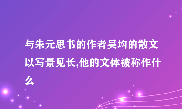 与朱元思书的作者吴均的散文以写景见长,他的文体被称作什么