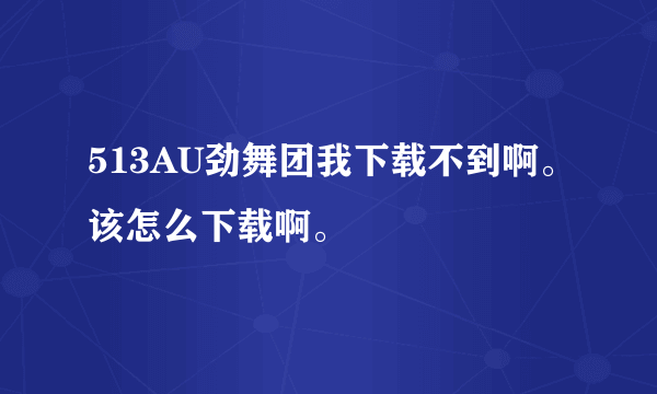 513AU劲舞团我下载不到啊。该怎么下载啊。