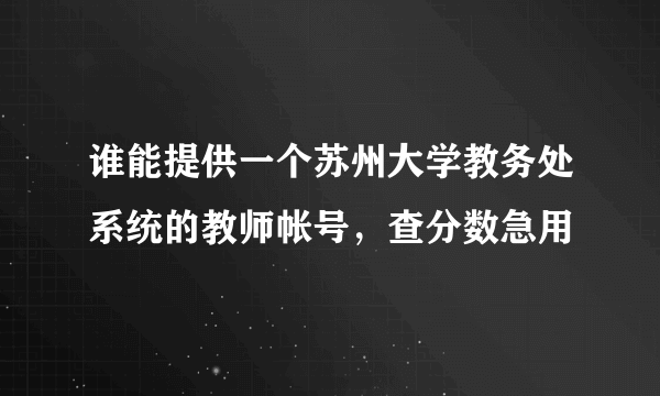 谁能提供一个苏州大学教务处系统的教师帐号，查分数急用