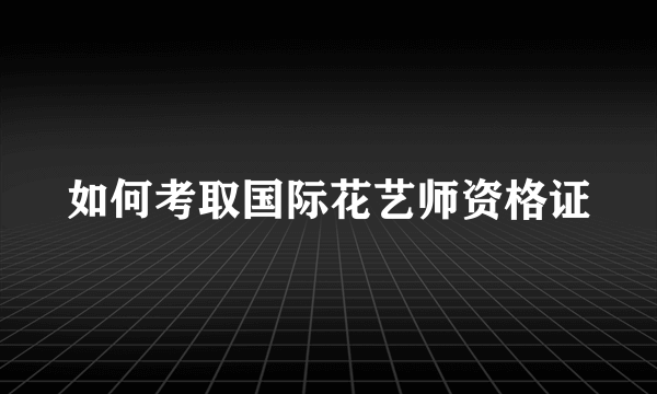 如何考取国际花艺师资格证