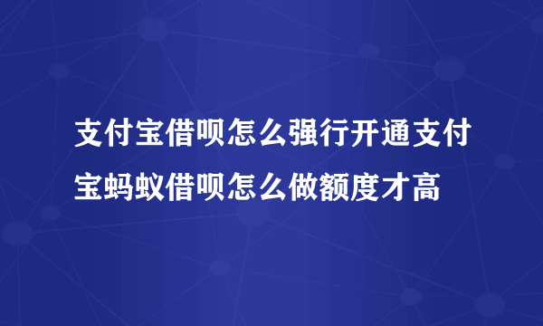 支付宝借呗怎么强行开通支付宝蚂蚁借呗怎么做额度才高