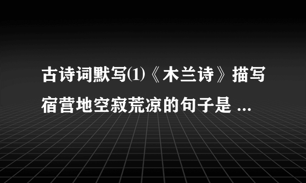 古诗词默写⑴《木兰诗》描写宿营地空寂荒凉的句子是 ____________ ；概括战争旷日持久，战斗激烈悲壮的句