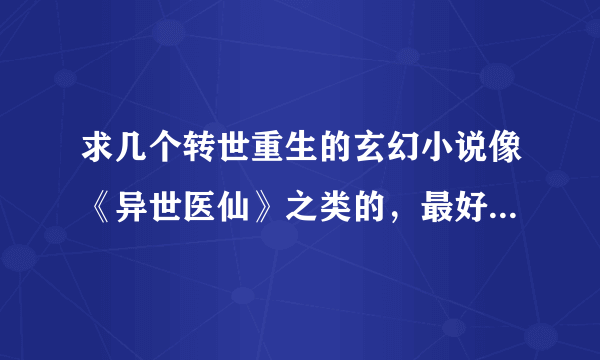 求几个转世重生的玄幻小说像《异世医仙》之类的，最好是完结的。