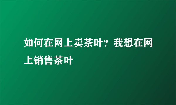 如何在网上卖茶叶？我想在网上销售茶叶