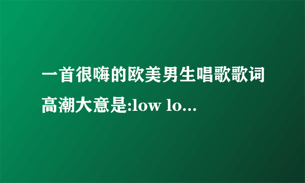 一首很嗨的欧美男生唱歌歌词高潮大意是:low low low 啊 啊 啊 low low low