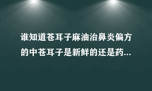 谁知道苍耳子麻油治鼻炎偏方的中苍耳子是新鲜的还是药店里干的？