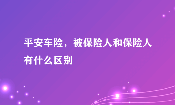 平安车险，被保险人和保险人有什么区别