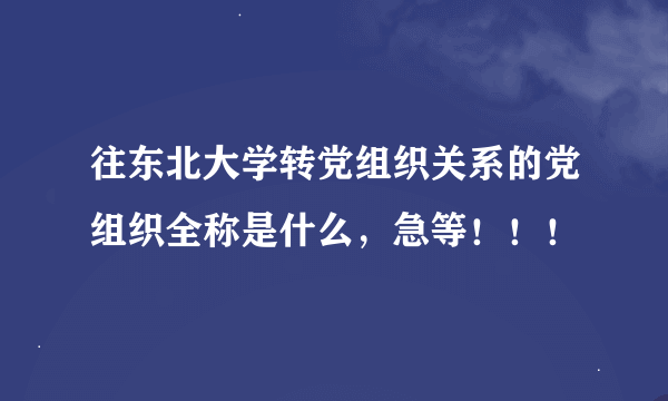 往东北大学转党组织关系的党组织全称是什么，急等！！！