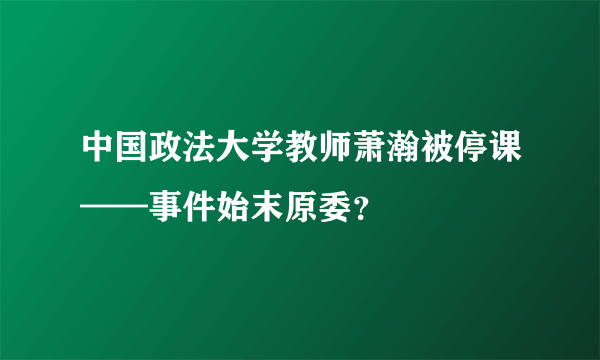 中国政法大学教师萧瀚被停课——事件始末原委？